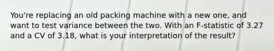 You're replacing an old packing machine with a new one, and want to test variance between the two. With an F-statistic of 3.27 and a CV of 3.18, what is your interpretation of the result?