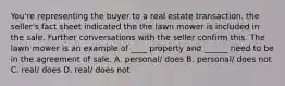 You're representing the buyer to a real estate transaction. the seller's fact sheet indicated the the lawn mower is included in the sale. Further conversations with the seller confirm this. The lawn mower is an example of ____ property and ______ need to be in the agreement of sale. A. personal/ does B. personal/ does not C. real/ does D. real/ does not