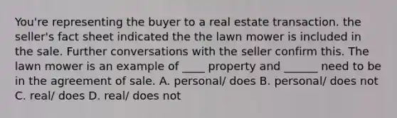 You're representing the buyer to a real estate transaction. the seller's fact sheet indicated the the lawn mower is included in the sale. Further conversations with the seller confirm this. The lawn mower is an example of ____ property and ______ need to be in the agreement of sale. A. personal/ does B. personal/ does not C. real/ does D. real/ does not