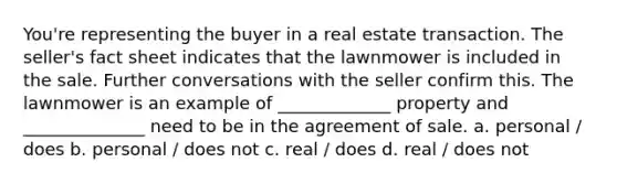 You're representing the buyer in a real estate transaction. The seller's fact sheet indicates that the lawnmower is included in the sale. Further conversations with the seller confirm this. The lawnmower is an example of _____________ property and ______________ need to be in the agreement of sale. a. personal / does b. personal / does not c. real / does d. real / does not