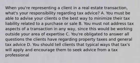 When you're representing a client in a real estate transaction, what's your responsibility regarding tax advice? A. You must be able to advise your clients o the best way to minimize their tax liability related to a purchase or sale B. You must not address tax aspects of a transaction in any way, since this would be working outside your area of expertise C. You're obligated to answer all questions the clients have regarding property taxes and general tax advice D. You should tell clients that typical ways that tax's will apply and encourage them to seek advice from a tax professional