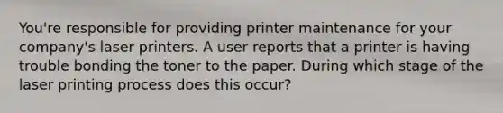 You're responsible for providing printer maintenance for your company's laser printers. A user reports that a printer is having trouble bonding the toner to the paper. During which stage of the laser printing process does this occur?