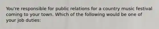 You're responsible for public relations for a country music festival coming to your town. Which of the following would be one of your job duties: