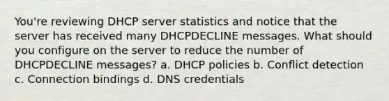 You're reviewing DHCP server statistics and notice that the server has received many DHCPDECLINE messages. What should you configure on the server to reduce the number of DHCPDECLINE messages? a. DHCP policies b. Conflict detection c. Connection bindings d. DNS credentials