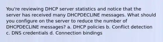 You're reviewing DHCP server statistics and notice that the server has received many DHCPDECLINE messages. What should you configure on the server to reduce the number of DHCPDECLINE messages? a. DHCP policies b. Conflict detection c. DNS credentials d. Connection bindings