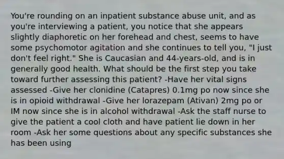 You're rounding on an inpatient substance abuse unit, and as you're interviewing a patient, you notice that she appears slightly diaphoretic on her forehead and chest, seems to have some psychomotor agitation and she continues to tell you, "I just don't feel right." She is Caucasian and 44-years-old, and is in generally good health. What should be the first step you take toward further assessing this patient? -Have her vital signs assessed -Give her clonidine (Catapres) 0.1mg po now since she is in opioid withdrawal -Give her lorazepam (Ativan) 2mg po or IM now since she is in alcohol withdrawal -Ask the staff nurse to give the patient a cool cloth and have patient lie down in her room -Ask her some questions about any specific substances she has been using