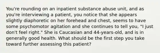 You're rounding on an inpatient substance abuse unit, and as you're interviewing a patient, you notice that she appears slightly diaphoretic on her forehead and chest, seems to have some psychomotor agitation and she continues to tell you, "I just don't feel right." She is Caucasian and 44-years-old, and is in generally good health. What should be the first step you take toward further assessing this patient?