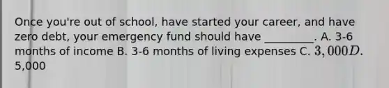 Once you're out of school, have started your career, and have zero debt, your emergency fund should have _________. A. 3-6 months of income B. 3-6 months of living expenses C. 3,000 D.5,000