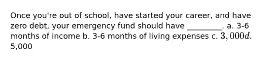 Once you're out of school, have started your career, and have zero debt, your emergency fund should have _________. a. 3-6 months of income b. 3-6 months of living expenses c. 3,000 d.5,000