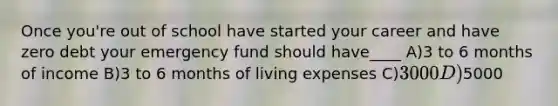 Once you're out of school have started your career and have zero debt your emergency fund should have____ A)3 to 6 months of income B)3 to 6 months of living expenses C)3000 D)5000