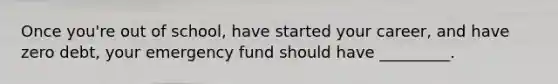 Once you're out of school, have started your career, and have zero debt, your emergency fund should have _________.