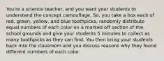 You're a science teacher, and you want your students to understand the concept camouflage. So, you take a box each of red, green, yellow, and blue toothpicks, randomly distribute equal numbers of each color on a marked off section of the school grounds and give your students 5 minutes to collect as many toothpicks as they can find. You then bring your students back into the classroom and you discuss reasons why they found different numbers of each color.