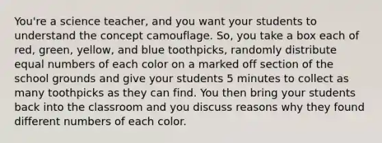 You're a science teacher, and you want your students to understand the concept camouflage. So, you take a box each of red, green, yellow, and blue toothpicks, randomly distribute equal numbers of each color on a marked off section of the school grounds and give your students 5 minutes to collect as many toothpicks as they can find. You then bring your students back into the classroom and you discuss reasons why they found different numbers of each color.