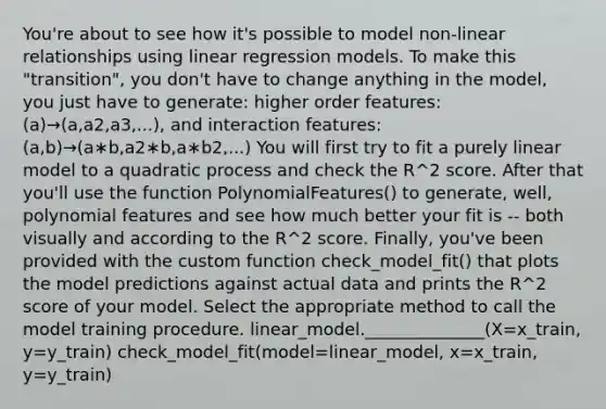 You're about to see how it's possible to model non-linear relationships using linear regression models. To make this "transition", you don't have to change anything in the model, you just have to generate: higher order features: (a)→(a,a2,a3,...), and interaction features: (a,b)→(a∗b,a2∗b,a∗b2,...) You will first try to fit a purely linear model to a quadratic process and check the R^2 score. After that you'll use the function PolynomialFeatures() to generate, well, polynomial features and see how much better your fit is -- both visually and according to the R^2 score. Finally, you've been provided with the custom function check_model_fit() that plots the model predictions against actual data and prints the R^2 score of your model. Select the appropriate method to call the model training procedure. linear_model.______________(X=x_train, y=y_train) check_model_fit(model=linear_model, x=x_train, y=y_train)