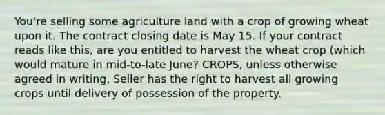 You're selling some agriculture land with a crop of growing wheat upon it. The contract closing date is May 15. If your contract reads like this, are you entitled to harvest the wheat crop (which would mature in mid-to-late June? CROPS, unless otherwise agreed in writing, Seller has the right to harvest all growing crops until delivery of possession of the property.