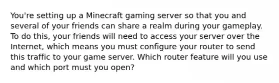 You're setting up a Minecraft gaming server so that you and several of your friends can share a realm during your gameplay. To do this, your friends will need to access your server over the Internet, which means you must configure your router to send this traffic to your game server. Which router feature will you use and which port must you open?