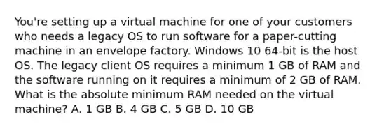 You're setting up a virtual machine for one of your customers who needs a legacy OS to run software for a paper-cutting machine in an envelope factory. Windows 10 64-bit is the host OS. The legacy client OS requires a minimum 1 GB of RAM and the software running on it requires a minimum of 2 GB of RAM. What is the absolute minimum RAM needed on the virtual machine? A. 1 GB B. 4 GB C. 5 GB D. 10 GB