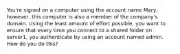 You're signed on a computer using the account name Mary, however, this computer is also a member of the company's domain. Using the least amount of effort possible, you want to ensure that every time you connect to a shared folder on server1, you authenticate by using an account named admin. How do you do this?