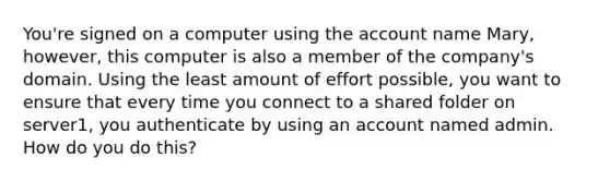 You're signed on a computer using the account name Mary, however, this computer is also a member of the company's domain. Using the least amount of effort possible, you want to ensure that every time you connect to a shared folder on server1, you authenticate by using an account named admin. How do you do this?