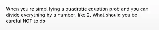 When you're simplifying a quadratic equation prob and you can divide everything by a number, like 2, What should you be careful NOT to do