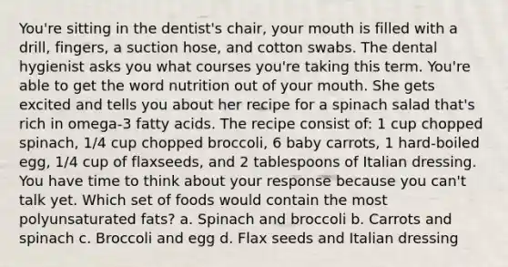 You're sitting in the dentist's chair, your mouth is filled with a drill, fingers, a suction hose, and cotton swabs. The dental hygienist asks you what courses you're taking this term. You're able to get the word nutrition out of your mouth. She gets excited and tells you about her recipe for a spinach salad that's rich in omega-3 fatty acids. The recipe consist of: 1 cup chopped spinach, 1/4 cup chopped broccoli, 6 baby carrots, 1 hard-boiled egg, 1/4 cup of flaxseeds, and 2 tablespoons of Italian dressing. You have time to think about your response because you can't talk yet. Which set of foods would contain the most polyunsaturated fats? a. Spinach and broccoli b. Carrots and spinach c. Broccoli and egg d. Flax seeds and Italian dressing