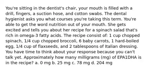 You're sitting in the dentist's chair, your mouth is filled with a drill, fingers, a suction hose, and cotton swabs. The dental hygienist asks you what courses you're taking this term. You're able to get the word nutrition out of your mouth. She gets excited and tells you about her recipe for a spinach salad that's rich in omega-3 fatty acids. The recipe consist of: 1 cup chopped spinach, 1/4 cup chopped broccoli, 6 baby carrots, 1 hard-boiled egg, 1/4 cup of flaxseeds, and 2 tablespoons of Italian dressing. You have time to think about your response because you can't talk yet. Approximately how many milligrams (mg) of EPA1DHA is in the recipe? a. 0 mg b. 25 mg c. 78 mg d. 204 mg