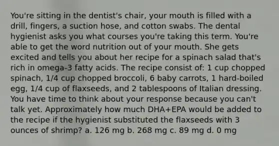 You're sitting in the dentist's chair, your mouth is filled with a drill, fingers, a suction hose, and cotton swabs. The dental hygienist asks you what courses you're taking this term. You're able to get the word nutrition out of your mouth. She gets excited and tells you about her recipe for a spinach salad that's rich in omega-3 fatty acids. The recipe consist of: 1 cup chopped spinach, 1/4 cup chopped broccoli, 6 baby carrots, 1 hard-boiled egg, 1/4 cup of flaxseeds, and 2 tablespoons of Italian dressing. You have time to think about your response because you can't talk yet. Approximately how much DHA+EPA would be added to the recipe if the hygienist substituted the flaxseeds with 3 ounces of shrimp? a. 126 mg b. 268 mg c. 89 mg d. 0 mg