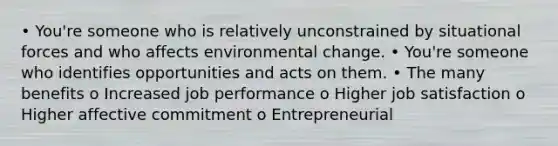 • You're someone who is relatively unconstrained by situational forces and who affects environmental change. • You're someone who identifies opportunities and acts on them. • The many benefits o Increased job performance o Higher job satisfaction o Higher affective commitment o Entrepreneurial