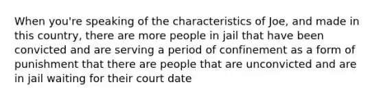 When you're speaking of the characteristics of Joe, and made in this country, there are more people in jail that have been convicted and are serving a period of confinement as a form of punishment that there are people that are unconvicted and are in jail waiting for their court date