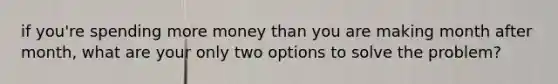 if you're spending more money than you are making month after month, what are your only two options to solve the problem?