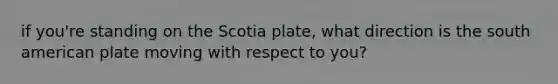 if you're standing on the Scotia plate, what direction is the south american plate moving with respect to you?