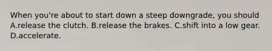 When you're about to start down a steep downgrade, you should A.release the clutch. B.release the brakes. C.shift into a low gear. D.accelerate.