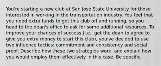 You're starting a new club at San Jose State University for those interested in working in the transportation industry. You feel that you need extra funds to get this club off and running, so you head to the dean's office to ask for some additional resources. To improve your chances of success (i.e., get the dean to agree to give you extra money to start this club), you've decided to use two influence tactics: commitment and consistency and social proof. Describe how these two strategies work, and explain how you would employ them effectively in this case. Be specific.