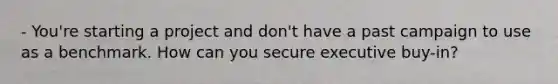 - You're starting a project and don't have a past campaign to use as a benchmark. How can you secure executive buy-in?