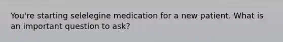 You're starting selelegine medication for a new patient. What is an important question to ask?