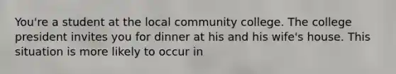 You're a student at the local community college. The college president invites you for dinner at his and his wife's house. This situation is more likely to occur in