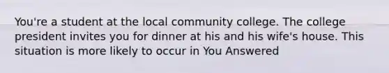 You're a student at the local community college. The college president invites you for dinner at his and his wife's house. This situation is more likely to occur in You Answered