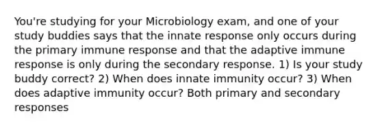 You're studying for your Microbiology exam, and one of your study buddies says that the innate response only occurs during the primary immune response and that the adaptive immune response is only during the secondary response. 1) Is your study buddy correct? 2) When does innate immunity occur? 3) When does adaptive immunity occur? Both primary and secondary responses