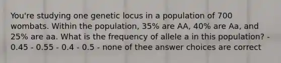 You're studying one genetic locus in a population of 700 wombats. Within the population, 35% are AA, 40% are Aa, and 25% are aa. What is the frequency of allele a in this population? - 0.45 - 0.55 - 0.4 - 0.5 - none of thee answer choices are correct