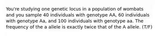 You're studying one genetic locus in a population of wombats and you sample 40 individuals with genotype AA, 60 individuals with genotype Aa, and 100 individuals with genotype aa. The frequency of the a allele is exactly twice that of the A allele. (T/F)