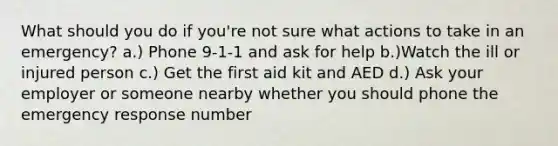 What should you do if you're not sure what actions to take in an emergency? a.) Phone 9-1-1 and ask for help b.)Watch the ill or injured person c.) Get the first aid kit and AED d.) Ask your employer or someone nearby whether you should phone the emergency response number