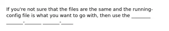 If you're not sure that the files are the same and the running-config file is what you want to go with, then use the ________ _______-_______ _______-_____