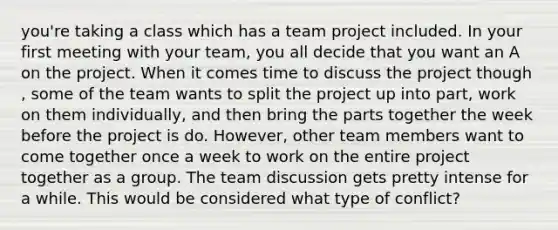 you're taking a class which has a team project included. In your first meeting with your team, you all decide that you want an A on the project. When it comes time to discuss the project though , some of the team wants to split the project up into part, work on them individually, and then bring the parts together the week before the project is do. However, other team members want to come together once a week to work on the entire project together as a group. The team discussion gets pretty intense for a while. This would be considered what type of conflict?