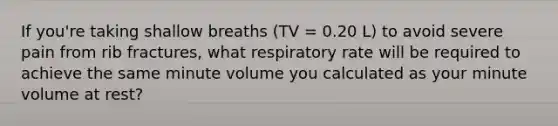 If you're taking shallow breaths (TV = 0.20 L) to avoid severe pain from rib fractures, what respiratory rate will be required to achieve the same minute volume you calculated as your minute volume at rest?