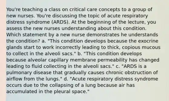 You're teaching a class on critical care concepts to a group of new nurses. You're discussing the topic of acute respiratory distress syndrome (ARDS). At the beginning of the lecture, you assess the new nurses understanding about this condition. Which statement by a new nurse demonstrates he understands the condition? a. "This condition develops because the exocrine glands start to work incorrectly leading to thick, copious mucous to collect in the alveoli sacs." b. "This condition develops because alveolar capillary membrane permeability has changed leading to fluid collecting in the alveoli sacs." c. "ARDS is a pulmonary disease that gradually causes chronic obstruction of airflow from the lungs." d. "Acute respiratory distress syndrome occurs due to the collapsing of a lung because air has accumulated in the pleural space."