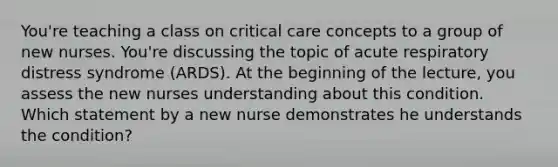 You're teaching a class on critical care concepts to a group of new nurses. You're discussing the topic of acute respiratory distress syndrome (ARDS). At the beginning of the lecture, you assess the new nurses understanding about this condition. Which statement by a new nurse demonstrates he understands the condition?