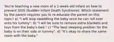 You're teaching a new mom of a 1-week-old infant on how to prevent SIDS (Sudden Infant Death Syndrome). Which statement by the parent requires you to re-educate the parent on this topic? a) "I will stop swaddling the baby once he can roll over onto his tummy". b) "I will be sure to remove extra blankets and toys from the baby's bed." c) "The best sleeping position for the baby is on their side or tummy". d) "It's okay to share the same room with the baby."