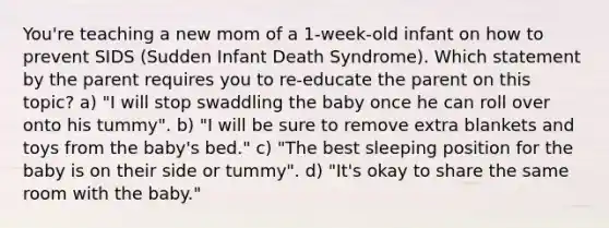 You're teaching a new mom of a 1-week-old infant on how to prevent SIDS (Sudden Infant Death Syndrome). Which statement by the parent requires you to re-educate the parent on this topic? a) "I will stop swaddling the baby once he can roll over onto his tummy". b) "I will be sure to remove extra blankets and toys from the baby's bed." c) "The best sleeping position for the baby is on their side or tummy". d) "It's okay to share the same room with the baby."