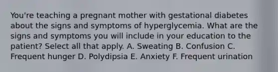 You're teaching a pregnant mother with gestational diabetes about the signs and symptoms of hyperglycemia. What are the signs and symptoms you will include in your education to the patient? Select all that apply. A. Sweating B. Confusion C. Frequent hunger D. Polydipsia E. Anxiety F. Frequent urination