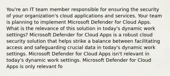 You're an IT team member responsible for ensuring the security of your organization's cloud applications and services. Your team is planning to implement Microsoft Defender for Cloud Apps. What is the relevance of this solution in today's dynamic work settings? Microsoft Defender for Cloud Apps is a robust cloud security solution that helps strike a balance between facilitating access and safeguarding crucial data in today's dynamic work settings. Microsoft Defender for Cloud Apps isn't relevant in today's dynamic work settings. Microsoft Defender for Cloud Apps is only relevant fo